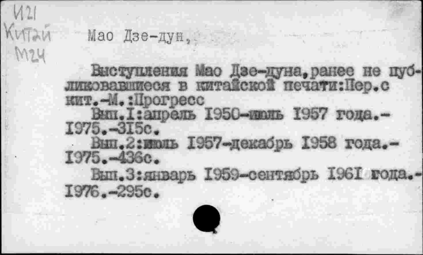 ﻿Мао Дзе-дун,
№14
Выступления Мао Дэе-дуна, ранее не пуб линовавшиеся в китаЙскоЗ печати:Пер.с кит. -М.:Црогресс
Выл.I:апрель 1950-чэоль 1957 года,-
1975.	-315с.
Вып.2:имь 1957-декабрь 1958 года.-1Э75.-436С.
Вып.З:янвец)Ь 1959-сентябрь 1961 года.
1976.	-295с.